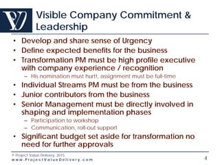 © Project Value Delivery, 2016
w w w . P r o j e c t V a l u e D e l i v e r y . c o m 4
Visible Company Commitment &
Leadership
• Develop and share sense of Urgency
• Define expected benefits for the business
• Transformation PM must be high profile executive
with company experience / recognition
– His nomination must hurt!, assignment must be full-time
• Individual Streams PM must be from the business
• Junior contributors from the business
• Senior Management must be directly involved in
shaping and implementation phases
– Participation to workshop
– Communication, roll-out support
• Significant budget set aside for transformation no
need for further approvals
 