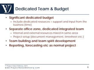 © Project Value Delivery, 2016
w w w . P r o j e c t V a l u e D e l i v e r y . c o m 6
Dedicated Team & Budget
• Significant dedicated budget
– Include dedicated resources + support and input from the
business (time)
• Separate office zone, dedicated integrated team
– Internal and external resources mixed in same area
– Project setup (document management, timesheet etc.)
• Team building and team spirit development
• Reporting, forecasting etc as normal project
 