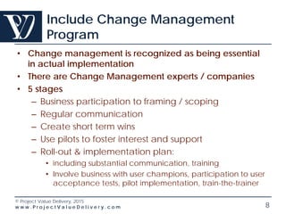 © Project Value Delivery, 2016
w w w . P r o j e c t V a l u e D e l i v e r y . c o m 8
Include Change Management
Program
• Change management is recognized as being essential
in actual implementation
• There are Change Management experts / companies
• 5 stages
– Business participation to framing / scoping
– Regular communication
– Create short term wins
– Use pilots to foster interest and support
– Roll-out & implementation plan:
• including substantial communication, training
• Involve business with user champions, participation to user
acceptance tests, pilot implementation, train-the-trainer
 