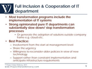 © Project Value Delivery, 2016
w w w . P r o j e c t V a l u e D e l i v e r y . c o m 9
Full Inclusion & Cooperation of IT
department
• Most transformation programs include the
implementation of IT systems
• Strong opinionated pure IT departments can
substantially slow down/ stop transformation
processes
• Or generate the adoption of solutions outside company
frame e.g. cloud etc.
• Best Practice:
– Involvement from the start at management level
– Share the urgency
– Willingness to reconsider older policies in view of new
technology
– Support rather than constraint implementation and
anticipate infrastructure requirements
 