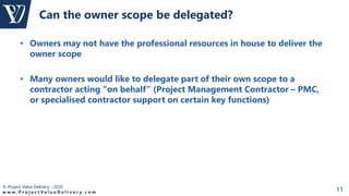 © Project Value Delivery - 2020
w w w . P r o j e c t V a l u e D e l i v e r y . c o m 11
• Owners may not have the professional resources in house to deliver the
owner scope
• Many owners would like to delegate part of their own scope to a
contractor acting “on behalf” (Project Management Contractor – PMC,
or specialised contractor support on certain key functions)
Can the owner scope be delegated?
 