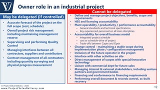 © Project Value Delivery - 2020
w w w . P r o j e c t V a l u e D e l i v e r y . c o m 12
Owner role in an industrial project
• Accurate forecast of the project on the
full scope (cost, schedule)
• Overall project risk management
including maintaining management
reserve
• Supervising and performing Quality
Control
• Managing interfaces between all
contractors, suppliers and contributors
• Contract management of all contractors
including quantity surveying and
physical progress measurement
May be delegated (if controlled)
Cannot be delegated
• Define and manage project objectives, benefits, scope and
requirements
• HSE and licensing accountability
• Plant operability / productivity / performance accountability
– General standards and technical specifications
– Key experienced personnel on all main disciplines
• Accountability for overall business model
– Integrated project schedule
– cost or schedule-drive of project
– Trade-offs between Capex and Opex
• Change control - maintaining a stable scope during
implementation phase / configuration management
• Inclusion of the future operator in the project
• Interface with other activities on site
• Direct management of scopes with special/innovative
technology
• Liaison with commercial dept for future sales
• Managing internal & external stakeholders, including venture
partners and government bodies
• Financing and conformance to financing requirements
• Performing overall document & records control, as-built
recovery
 