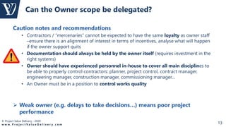 © Project Value Delivery - 2020
w w w . P r o j e c t V a l u e D e l i v e r y . c o m 13
Caution notes and recommendations
• Contractors / “mercenaries” cannot be expected to have the same loyalty as owner staff
–ensure there is an alignment of interest in terms of incentives, analyse what will happen
if the owner support quits
• Documentation should always be held by the owner itself (requires investment in the
right systems)
• Owner should have experienced personnel in-house to cover all main disciplines to
be able to properly control contractors: planner, project control, contract manager,
engineering manager, construction manager, commissioning manager…
• An Owner must be in a position to control works quality
 Weak owner (e.g. delays to take decisions…) means poor project
performance
Can the Owner scope be delegated?
 
