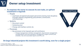 © Project Value Delivery - 2020
w w w . P r o j e c t V a l u e D e l i v e r y . c o m 14
• To empower the owner to execute its own tasks, an upfront
investment is required:
– People
• small team of experienced project personnel covering most disciplines
of project delivery (engineering, procurement, construction,
commissioning)
– Systems
• Document control
• Scheduling tool
• Change and interface control, etc.
– Processes
• Key processes to be imposed upon all contributors
– Change management, interface management, requirements management,
correspondence and documentation management, project control (cost,
schedule, risk) and associated reports and KPIs, etc.
Owner setup investment
Project Soft Power
On large industrial projects this investment is worth doing, even for a single project
 