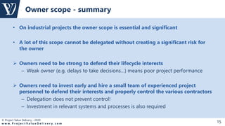 © Project Value Delivery - 2020
w w w . P r o j e c t V a l u e D e l i v e r y . c o m 15
• On industrial projects the owner scope is essential and significant
• A lot of this scope cannot be delegated without creating a significant risk for
the owner
 Owners need to be strong to defend their lifecycle interests
– Weak owner (e.g. delays to take decisions…) means poor project performance
 Owners need to invest early and hire a small team of experienced project
personnel to defend their interests and properly control the various contractors
– Delegation does not prevent control!
– Investment in relevant systems and processes is also required
Owner scope - summary
 