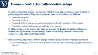 © Project Value Delivery - 2020
w w w . P r o j e c t V a l u e D e l i v e r y . c o m 17
• In certain instances, owner – contractor collaborative approaches are used leading to
joint integrated teams. They can sometimes even be formalised as ‘Alliance’
– Innovative projects
– Fast-track projects
– Projects involving many contractors simultaneously with high level of interfaces
– Projects in mature technology areas looking for savings
• In other instances, the owner can have an internal contractor department (general
works) and a joint team may be setup, or the relationship between owner and
contractor may not be fully formalised
 It is extremely important in these setups to make sure the owner role is not diluted
 full facility lifecycle view must be maintained with the right authority to protect the owner
interests
Owner – contractor collaborative setups
 
