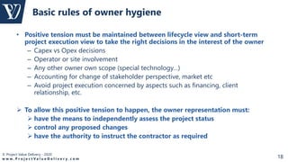 © Project Value Delivery - 2020
w w w . P r o j e c t V a l u e D e l i v e r y . c o m 18
• Positive tension must be maintained between lifecycle view and short-term
project execution view to take the right decisions in the interest of the owner
– Capex vs Opex decisions
– Operator or site involvement
– Any other owner own scope (special technology…)
– Accounting for change of stakeholder perspective, market etc
– Avoid project execution concerned by aspects such as financing, client
relationship, etc.
 To allow this positive tension to happen, the owner representation must:
 have the means to independently assess the project status
 control any proposed changes
 have the authority to instruct the contractor as required
Basic rules of owner hygiene
 