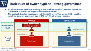 © Project Value Delivery - 2020
w w w . P r o j e c t V a l u e D e l i v e r y . c o m 20
Project team
• To allow proper decision-making in the positive tension between owner and
contractor, a multi-tier approach is recommended
• The project director must report at the right level: The owner CEO must be
involved as soon as project size > 5% to 10% of annual revenue
Basic rules of owner hygiene – strong governance
OWNER CONTRACTOR
Steering committee
Project Director
Project Sponsor
Project team
Project Director
Project Sponsor
Governance
level
Project
level
 
