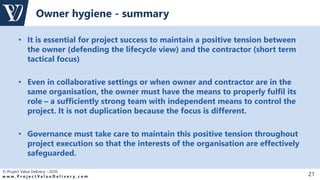 © Project Value Delivery - 2020
w w w . P r o j e c t V a l u e D e l i v e r y . c o m 21
• It is essential for project success to maintain a positive tension between
the owner (defending the lifecycle view) and the contractor (short term
tactical focus)
• Even in collaborative settings or when owner and contractor are in the
same organisation, the owner must have the means to properly fulfil its
role – a sufficiently strong team with independent means to control the
project. It is not duplication because the focus is different.
• Governance must take care to maintain this positive tension throughout
project execution so that the interests of the organisation are effectively
safeguarded.
Owner hygiene - summary
 