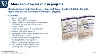 © Project Value Delivery - 2020
w w w . P r o j e c t V a l u e D e l i v e r y . c o m 24
• Read our book “Industrial Projects Practical Owner Guide”. It details the role,
issues and pitfalls of owners of industrial projects.
More about owner role in projects
• Contents
– Owner challenges
– Project lifecycle for the owner
– Project definition level at Final Investment
Decision (best predictor for success)
– Owner scope
– Involving Operations & Maintenance
– Notions of project financing
– Setting up owner project governance, team,
infrastructure / systems
– Practical contractor management
– Project portfolio management
– Owner project risk management
– Indicators of project health risks
– Knowing how to cut your losses
 