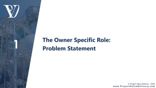 © Project Value Delivery - 2020
w w w . P r o j e c t V a l u e D e l i v e r y . c o m
The Owner Specific Role:
Problem Statement1
 