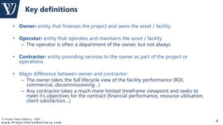 © Project Value Delivery - 2020
w w w . P r o j e c t V a l u e D e l i v e r y . c o m 4
• Owner: entity that finances the project and owns the asset / facility
• Operator: entity that operates and maintains the asset / facility
– The operator is often a department of the owner, but not always
• Contractor: entity providing services to the owner as part of the project or
operations
• Major difference between owner and contractor:
– The owner takes the full lifecycle view of the facility performance (ROI,
commercial, decommissioning…)
– Any contractor takes a much more limited timeframe viewpoint and seeks to
meet it’s objectives for the contract (financial performance, resource utilisation,
client satisfaction…)
Key definitions
 