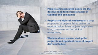 • Projects and associated Capex are the
decisive long term success factor of
facilities and companies
• Projects are high risk endeavours: a large
proportion of projects fail to deliver the
expected value. Some projects might even
bring companies on the brink of
restructuring
• Weak or absent owners during the
project is an important cause of project
drift and failure
© Project Value Delivery - 2020
w w w . P r o j e c t V a l u e D e l i v e r y . c o m
 