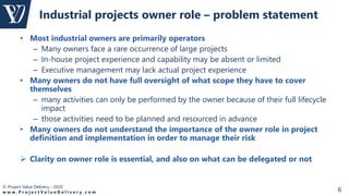 © Project Value Delivery - 2020
w w w . P r o j e c t V a l u e D e l i v e r y . c o m 6
• Most industrial owners are primarily operators
– Many owners face a rare occurrence of large projects
– In-house project experience and capability may be absent or limited
– Executive management may lack actual project experience
• Many owners do not have full oversight of what scope they have to cover
themselves
– many activities can only be performed by the owner because of their full lifecycle
impact
– those activities need to be planned and resourced in advance
• Many owners do not understand the importance of the owner role in project
definition and implementation in order to manage their risk
 Clarity on owner role is essential, and also on what can be delegated or not
Industrial projects owner role – problem statement
 