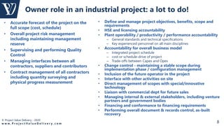 © Project Value Delivery - 2020
w w w . P r o j e c t V a l u e D e l i v e r y . c o m 8
Owner role in an industrial project: a lot to do!
• Define and manage project objectives, benefits, scope and
requirements
• HSE and licensing accountability
• Plant operability / productivity / performance accountability
– General standards and technical specifications
– Key experienced personnel on all main disciplines
• Accountability for overall business model
– Integrated project schedule
– cost or schedule-drive of project
– Trade-offs between Capex and Opex
• Change control - maintaining a stable scope during
implementation phase / configuration management
• Inclusion of the future operator in the project
• Interface with other activities on site
• Direct management of scopes with special/innovative
technology
• Liaison with commercial dept for future sales
• Managing internal & external stakeholders, including venture
partners and government bodies
• Financing and conformance to financing requirements
• Performing overall document & records control, as-built
recovery
• Accurate forecast of the project on the
full scope (cost, schedule)
• Overall project risk management
including maintaining management
reserve
• Supervising and performing Quality
Control
• Managing interfaces between all
contractors, suppliers and contributors
• Contract management of all contractors
including quantity surveying and
physical progress measurement
 