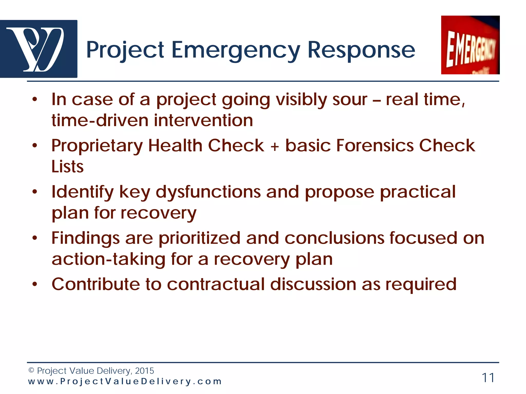 © Project Value Delivery, 2016
w w w . P r o j e c t V a l u e D e l i v e r y . c o m 11
Regular Project Health Check
• Regular checks on significant projects
• Typically 3 days to 1 week
• Proprietary Health Check Lists (customized to the
industry/ project) including team health
• Independent reviewer + possible technical
expertise from project’s organization
• Findings are prioritized and conclusions focused on
action-taking
• Option: proprietary online surveys
– assess team health and effectiveness
– 360 degree surveys to assess project leadership
 