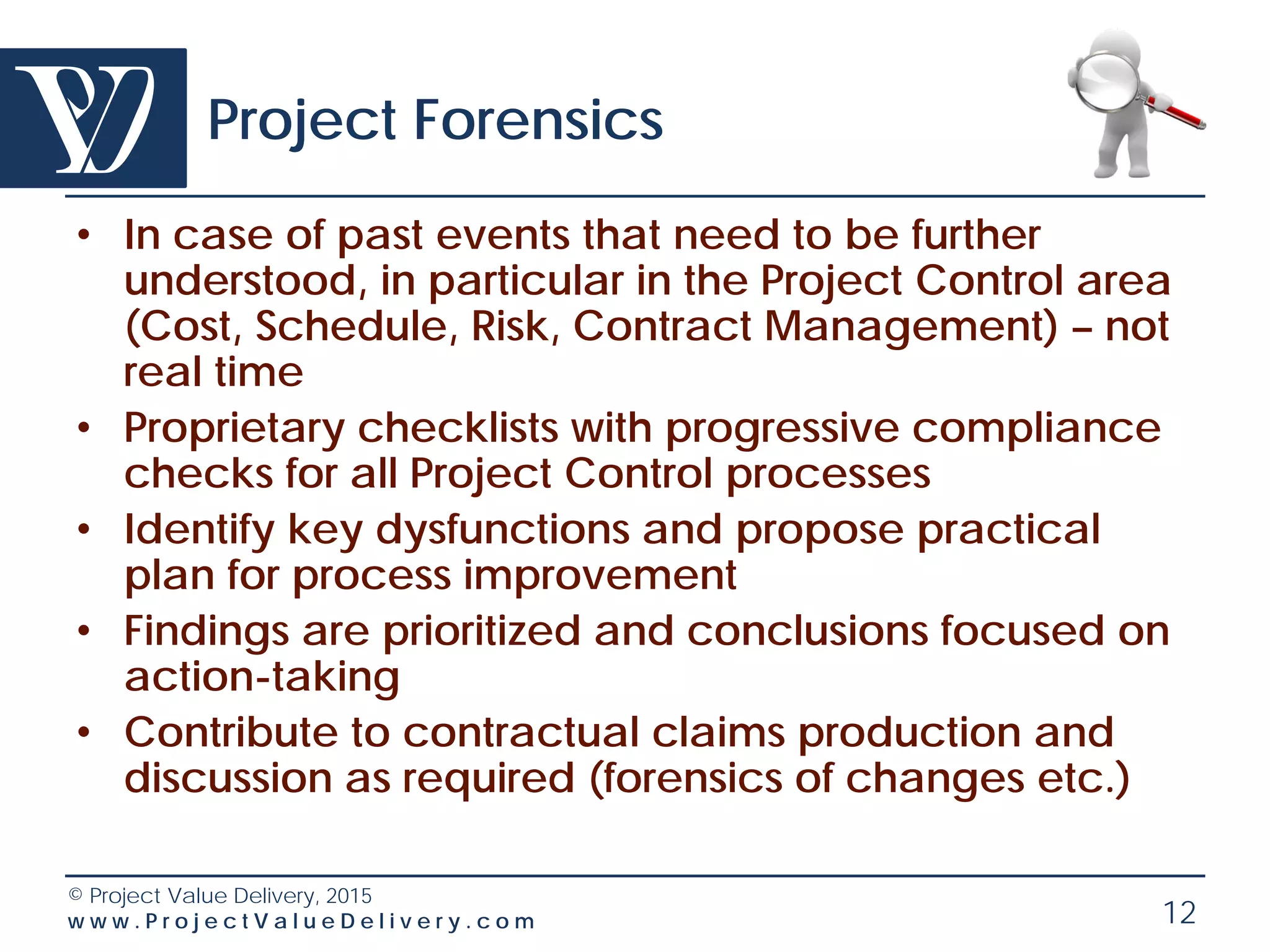 © Project Value Delivery, 2016
w w w . P r o j e c t V a l u e D e l i v e r y . c o m 12
Project Emergency Response
• In case of a project going visibly sour – real time,
time-driven intervention
• Proprietary Health Check + basic Forensics Check
Lists
• Identify key dysfunctions and propose practical
plan for recovery
• Findings are prioritized and conclusions focused on
action-taking for a recovery plan
• Contribute to contractual discussion as required
 