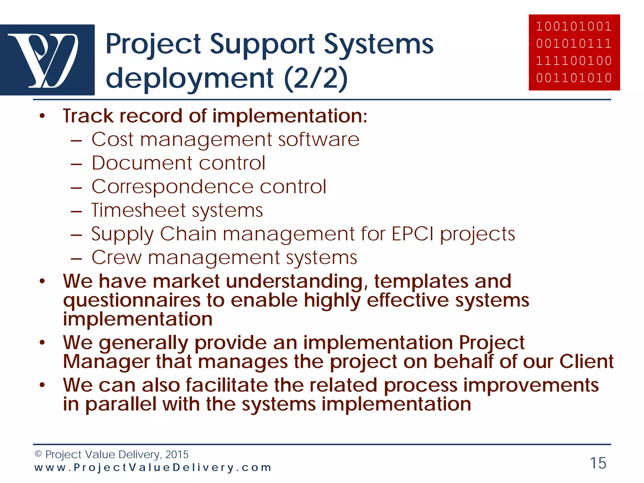 © Project Value Delivery, 2016
w w w . P r o j e c t V a l u e D e l i v e r y . c o m 15
Project Cost Review
• We place a particular emphasis in providing you with
practical recommendations that are directly actionable
– Overall Project and Project Portfolio cost optimization
analysis,
– Project Procurement Strategy elaboration,
– Procurement plans optimization (market and project-
specific strategic approach at package level,
tactical bidding recommendations (timing, format)),
– Market analysis and rebate negotiation with vendors,
– Reverse Market analysis for Company overall
Portfolio.
 