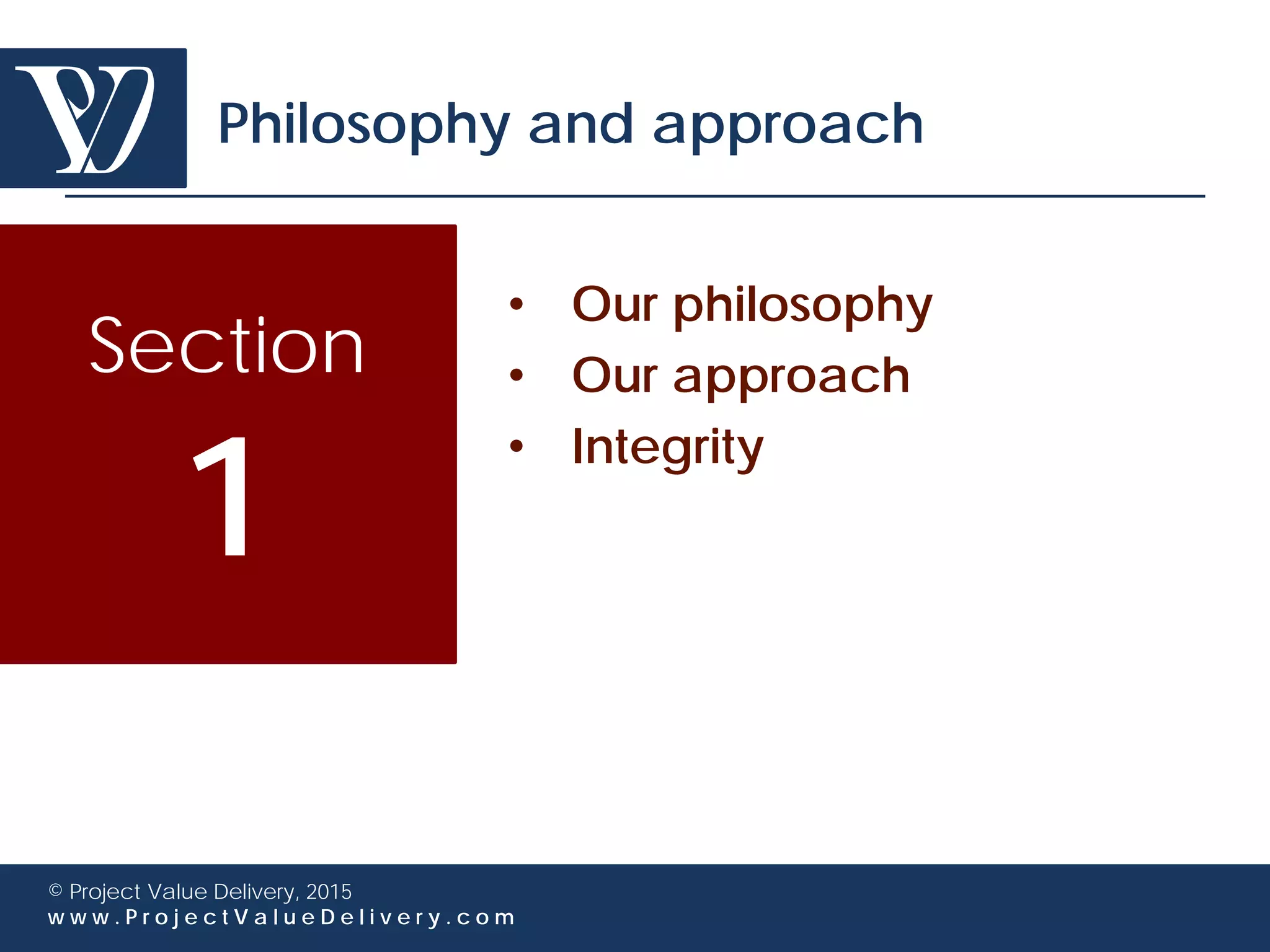 Section
1
© Project Value Delivery, 2016
w w w . P r o j e c t V a l u e D e l i v e r y . c o m
Philosophy and approach
• Our philosophy
• Our approach
• Integrity
 