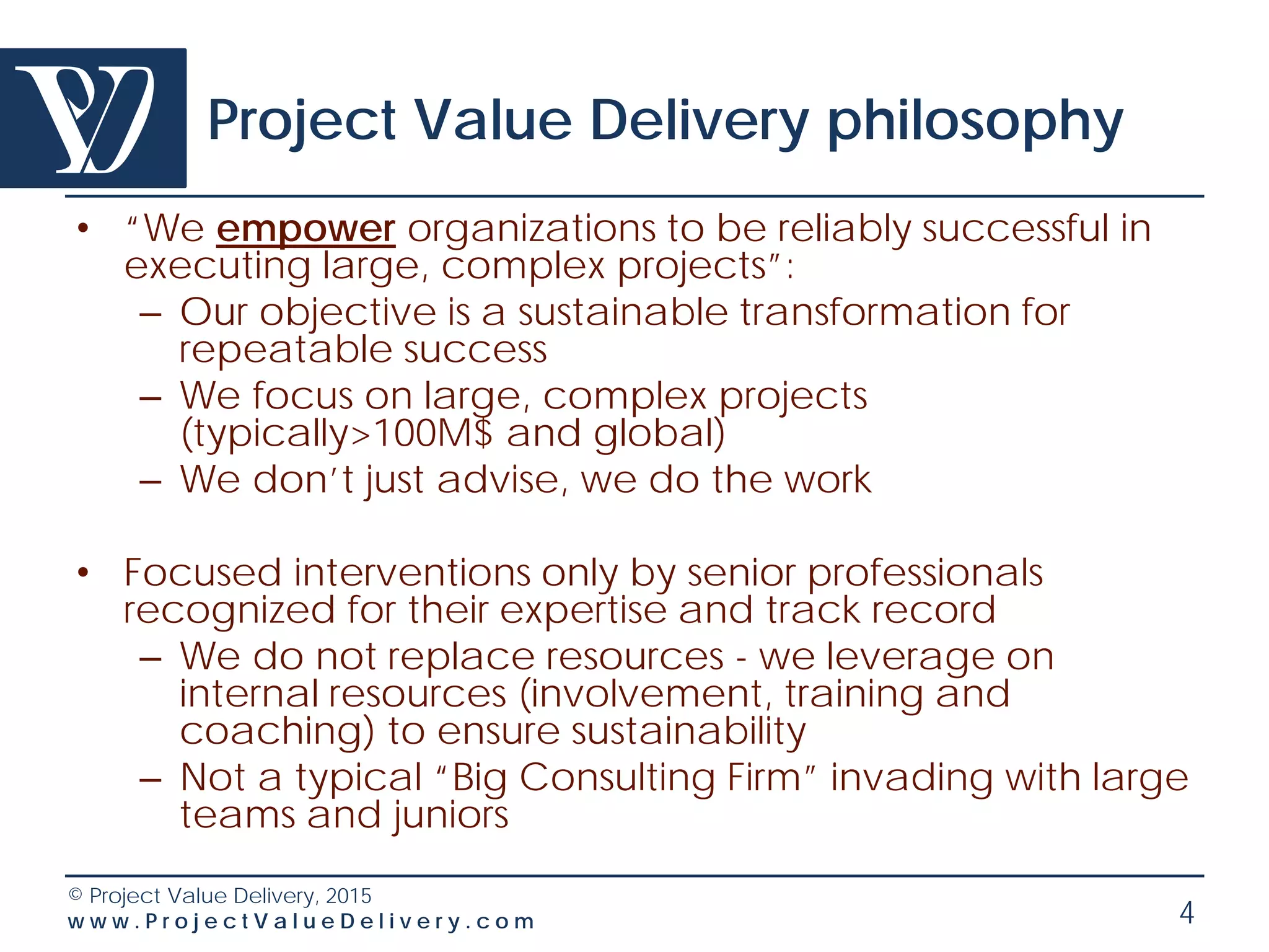 © Project Value Delivery, 2016
w w w . P r o j e c t V a l u e D e l i v e r y . c o m 4
Project Value Delivery philosophy
• “We empower organizations to be reliably
successful in executing large, complex
projects”:
– Our objective is a sustainable transformation for
repeatable success – we give out knowledge
– We focus on large, complex projects
(typically>100M$ and global)
– We don’t just advise, we do the work
 
