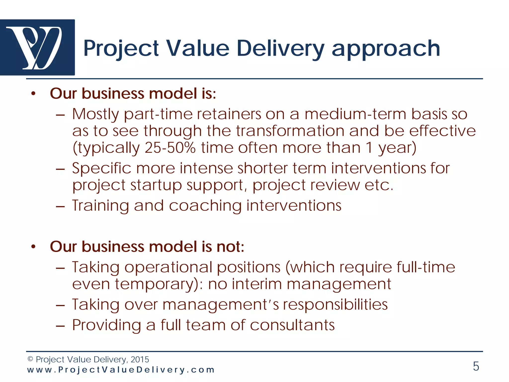 © Project Value Delivery, 2016
w w w . P r o j e c t V a l u e D e l i v e r y . c o m 5
Project Value Delivery Approach:
a Cost-Effective Solution
• Focused interventions only by senior professionals
recognized for their expertise and track record
– Very high effectiveness and laser-focus on business needs
– We do not replace resources - we leverage on internal
resources (involvement, training and coaching) to ensure
sustainability
– Not a typical “Big Consulting Firm” invading with large
teams and juniors
• We work on retainer basis – availability + pay-as-
you-use – never full time
– We remain available for discussions, emails, document
reviews…
– You pay only for the time we spent face-to-face
 