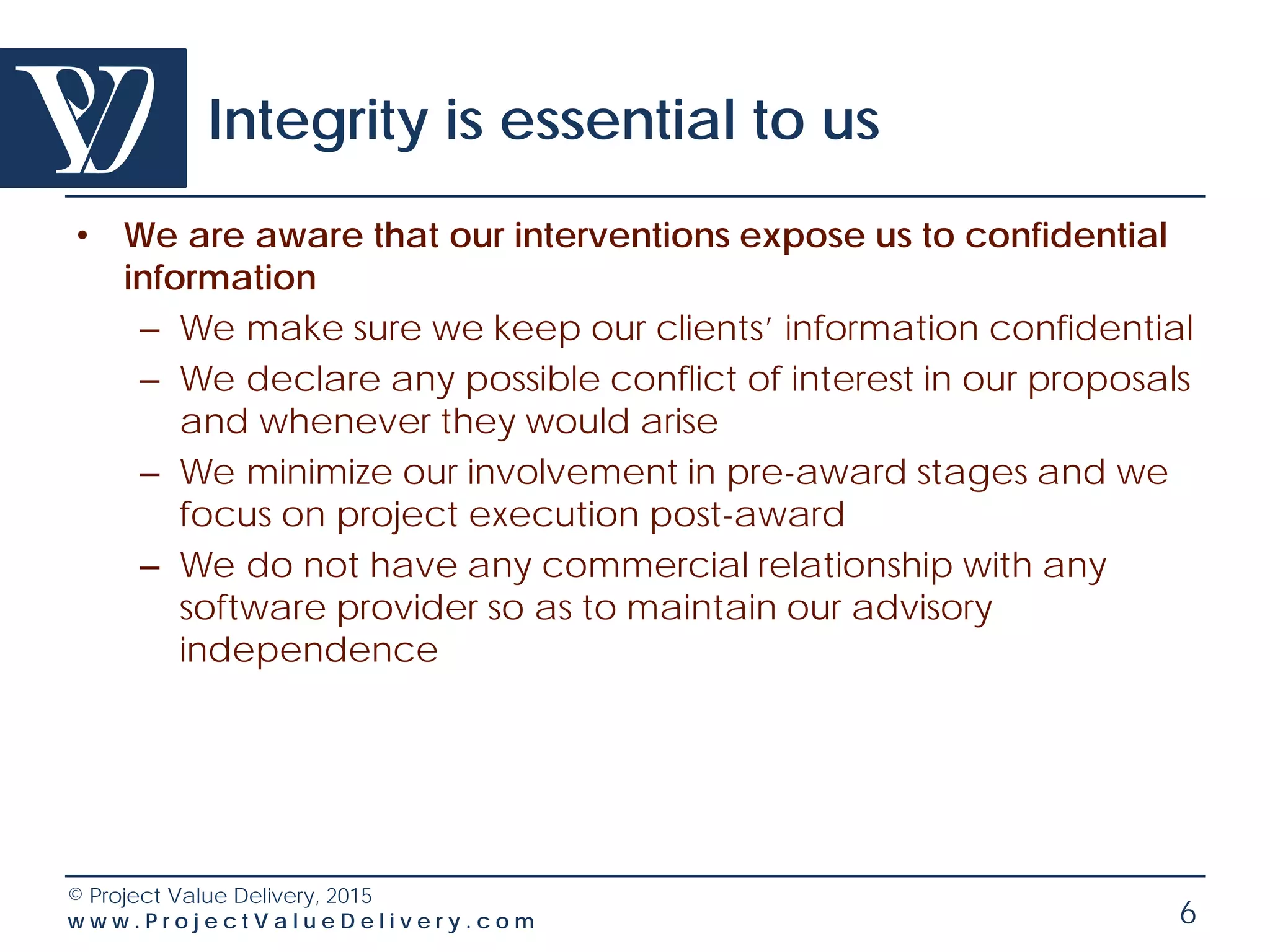 © Project Value Delivery, 2016
w w w . P r o j e c t V a l u e D e l i v e r y . c o m 6
Project Value Delivery
A Specific Business Model
• Our business model is:
– Mostly part-time work on a medium-term basis so as
to see through the transformation and be effective
(typically 25-50% time often more than 1 year)
– Specific more intense shorter term interventions for
project startup support, project review etc.
– Training and coaching interventions
• Our business model is not:
– Taking operational positions (which require full-time
even temporary): no interim management
– Taking over management’s responsibilities
– Providing a full team of consultants
 