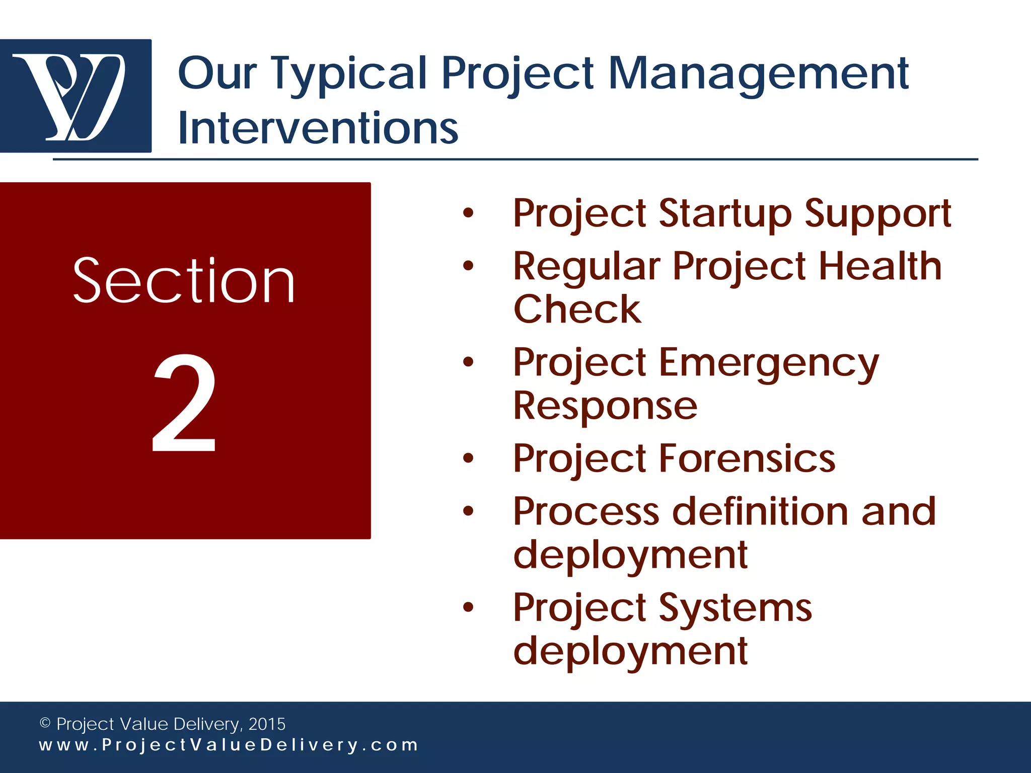 © Project Value Delivery, 2016
w w w . P r o j e c t V a l u e D e l i v e r y . c o m 7
Integrity is essential to us
• We are aware that our interventions expose us to confidential
information
– We make sure we keep our clients’ information confidential
– We declare any possible conflict of interest in our proposals
and whenever they would arise
– We minimize our involvement in pre-award stages and we
focus on project execution post-award
– We do not have any commercial relationship with any
software provider so as to maintain our advisory
independence
 