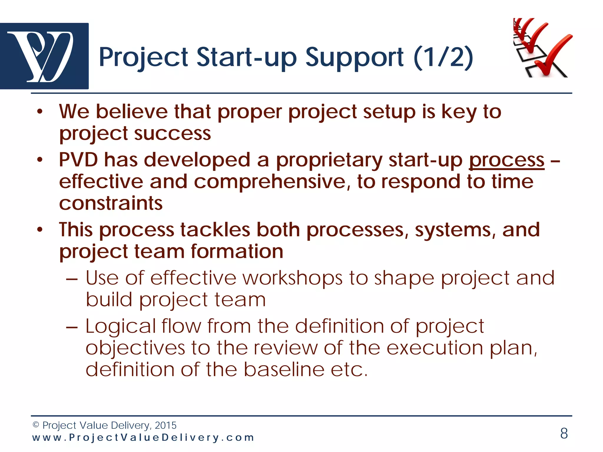 Section
2
© Project Value Delivery, 2016
w w w . P r o j e c t V a l u e D e l i v e r y . c o m
Our Typical Project Management
Interventions
• Project Startup Support
• Regular Project Health Check
• Project Emergency Response
• Subcontract Setup/Recovery
• Project Forensics
• Project Cost Review
• Process definition and
deployment
• Project Systems deployment
• Due Diligence / M&A
• Advanced Project
Management Trainings
 