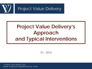 Project Value Delivery
© Project Value Delivery, 2016
w w w . P r o j e c t V a l u e D e l i v e r y . c o m
Project Value Delivery’s
Approach
and Typical Interventions
V4 - 2016
 