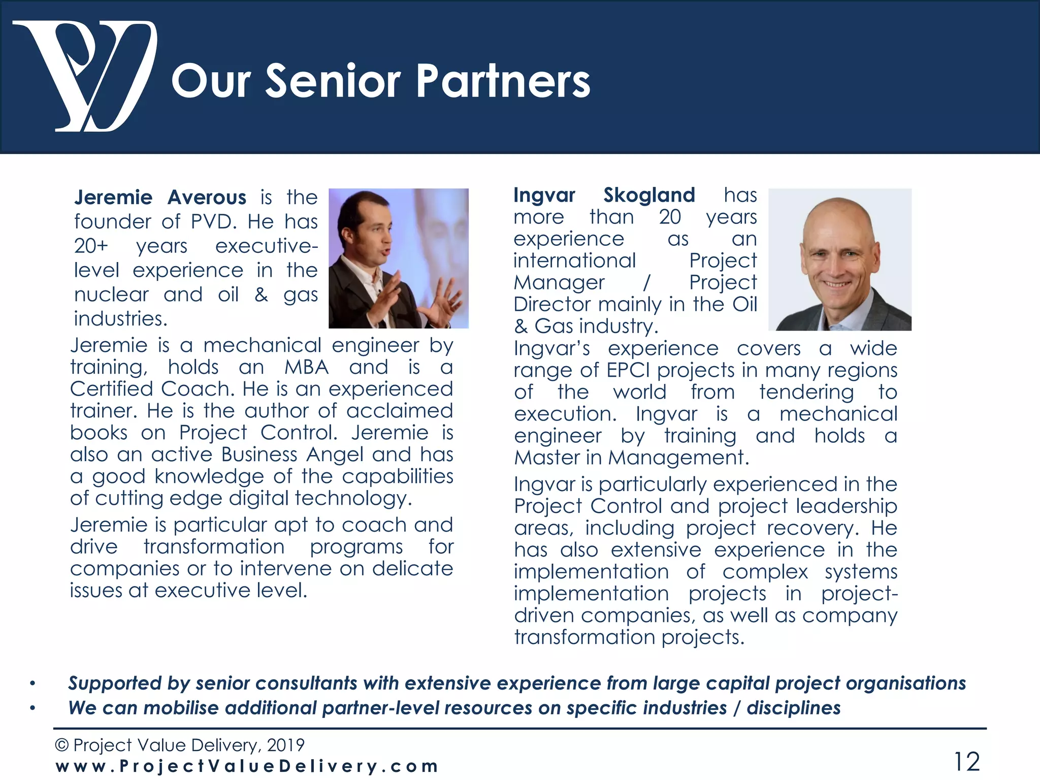 © Project Value Delivery, 2019
w w w . P r o j e c t V a l u e D e l i v e r y . c o m 12
Our Senior Partners
Jeremie Averous is the
founder of PVD. He has
20+ years executive-
level experience in the
nuclear and oil & gas
industries.
• Supported by senior consultants with extensive experience from large capital project organisations
• We can mobilise additional partner-level resources on specific industries / disciplines
Jeremie is a mechanical engineer by
training, holds an MBA and is a
Certified Coach. He is an experienced
trainer. He is the author of acclaimed
books on Project Control. Jeremie is
also an active Business Angel and has
a good knowledge of the capabilities
of cutting edge digital technology.
Jeremie is particular apt to coach and
drive transformation programs for
companies or to intervene on delicate
issues at executive level.
Ingvar Skogland has
more than 20 years
experience as an
international Project
Manager / Project
Director mainly in the Oil
& Gas industry.
Ingvar’s experience covers a wide
range of EPCI projects in many regions
of the world from tendering to
execution. Ingvar is a mechanical
engineer by training and holds a
Master in Management.
Ingvar is particularly experienced in the
Project Control and project leadership
areas, including project recovery. He
has also extensive experience in the
implementation of complex systems
implementation projects in project-
driven companies, as well as company
transformation projects.
 