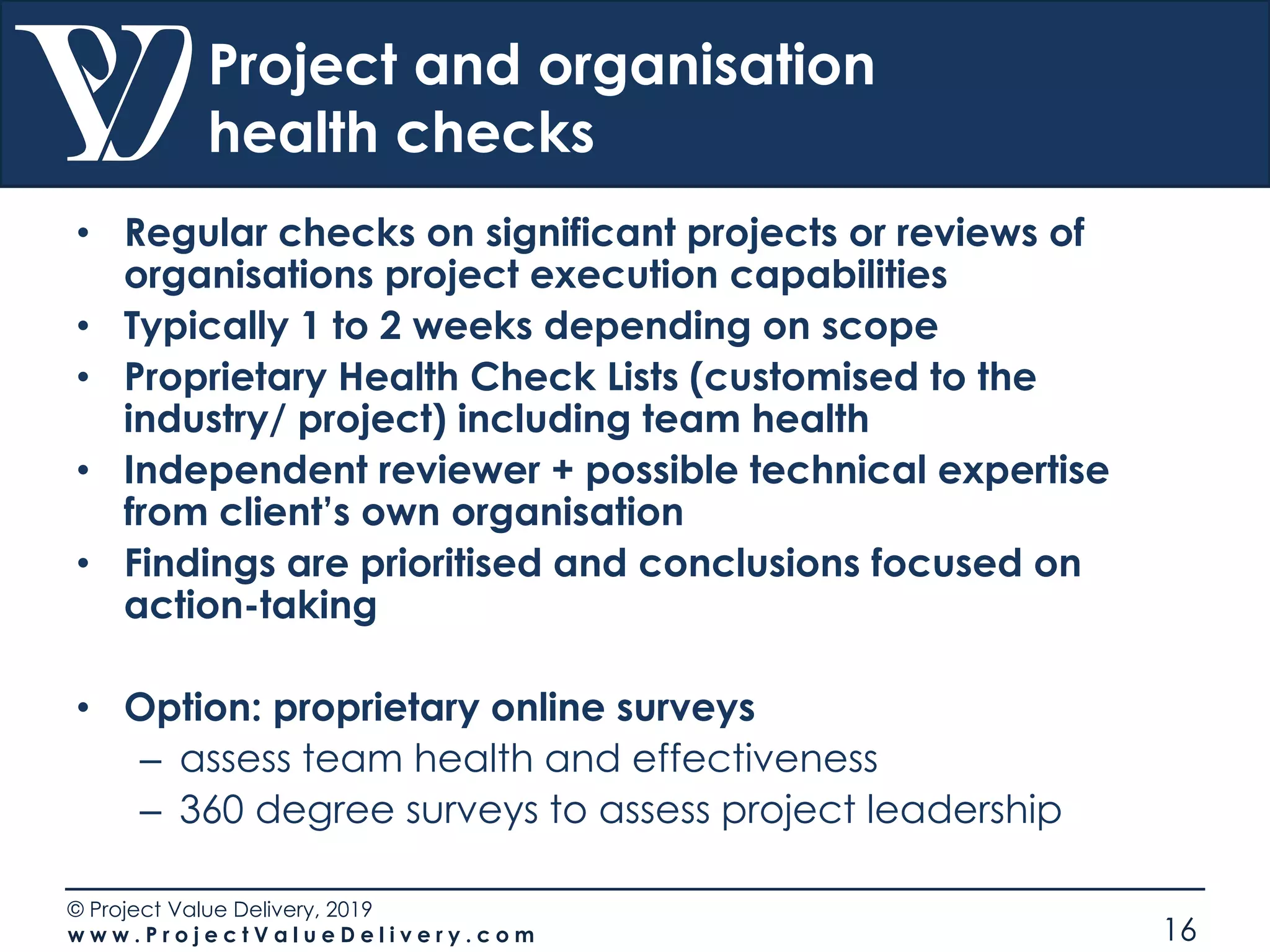 © Project Value Delivery, 2019
w w w . P r o j e c t V a l u e D e l i v e r y . c o m 16
Project and organisation
health checks
• Regular checks on significant projects or reviews of
organisations project execution capabilities
• Typically 1 to 2 weeks depending on scope
• Proprietary Health Check Lists (customised to the
industry/ project) including team health
• Independent reviewer + possible technical expertise
from client’s own organisation
• Findings are prioritised and conclusions focused on
action-taking
• Option: proprietary online surveys
– assess team health and effectiveness
– 360 degree surveys to assess project leadership
 