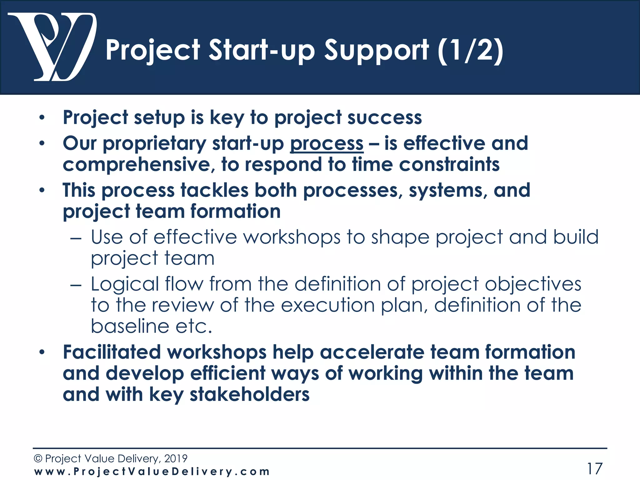 © Project Value Delivery, 2019
w w w . P r o j e c t V a l u e D e l i v e r y . c o m 17
Project Start-up Support (1/2)
• Project setup is key to project success
• Our proprietary start-up process – is effective and
comprehensive, to respond to time constraints
• This process tackles both processes, systems, and
project team formation
– Use of effective workshops to shape project and build
project team
– Logical flow from the definition of project objectives
to the review of the execution plan, definition of the
baseline etc.
• Facilitated workshops help accelerate team formation
and develop efficient ways of working within the team
and with key stakeholders
 