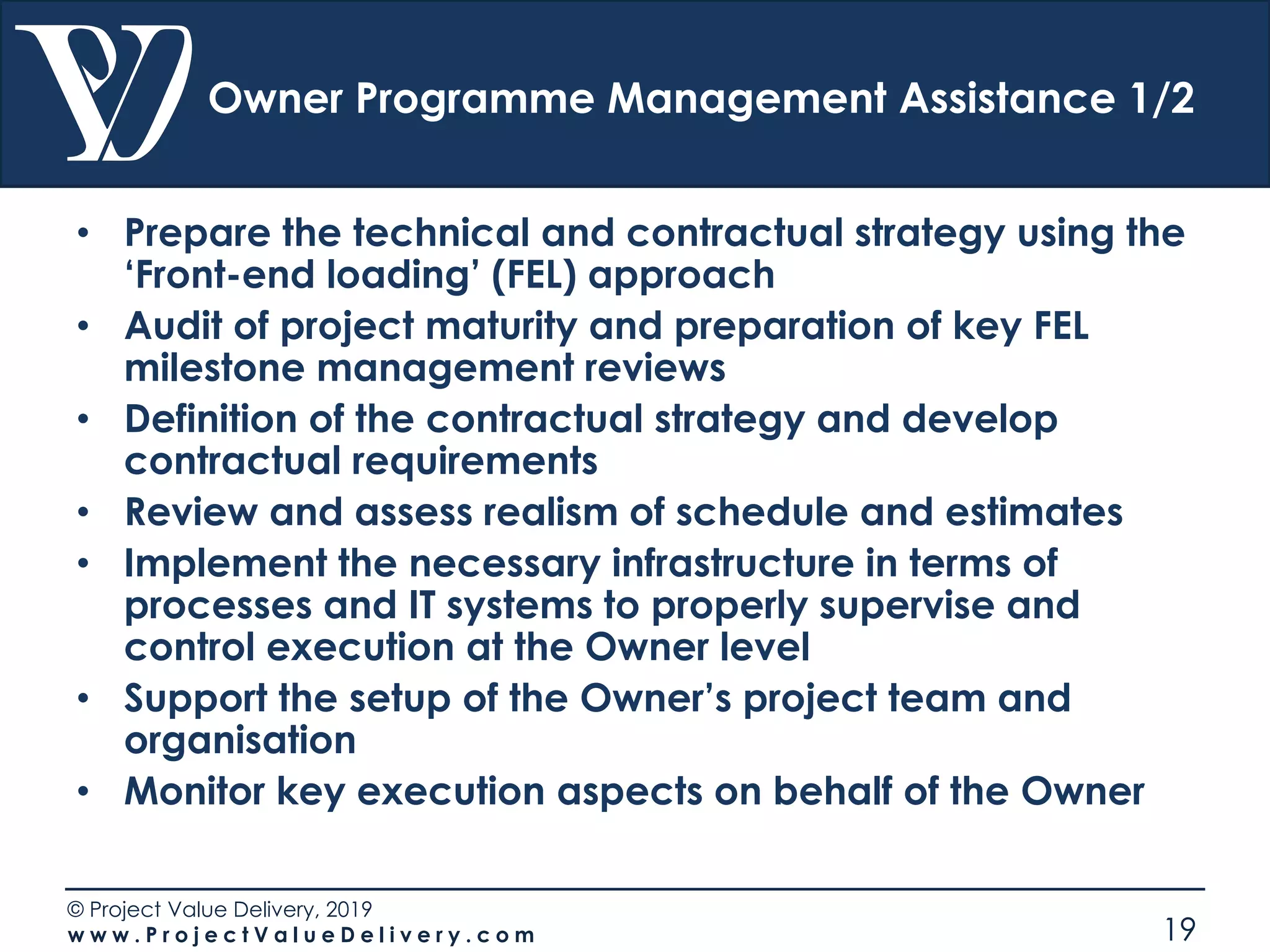 © Project Value Delivery, 2019
w w w . P r o j e c t V a l u e D e l i v e r y . c o m 19
Owner Programme Management Assistance 1/2
• Prepare the technical and contractual strategy using the
‘Front-end loading’ (FEL) approach
• Audit of project maturity and preparation of key FEL
milestone management reviews
• Definition of the contractual strategy and develop
contractual requirements
• Review and assess realism of schedule and estimates
• Implement the necessary infrastructure in terms of
processes and IT systems to properly supervise and
control execution at the Owner level
• Support the setup of the Owner’s project team and
organisation
• Monitor key execution aspects on behalf of the Owner
 