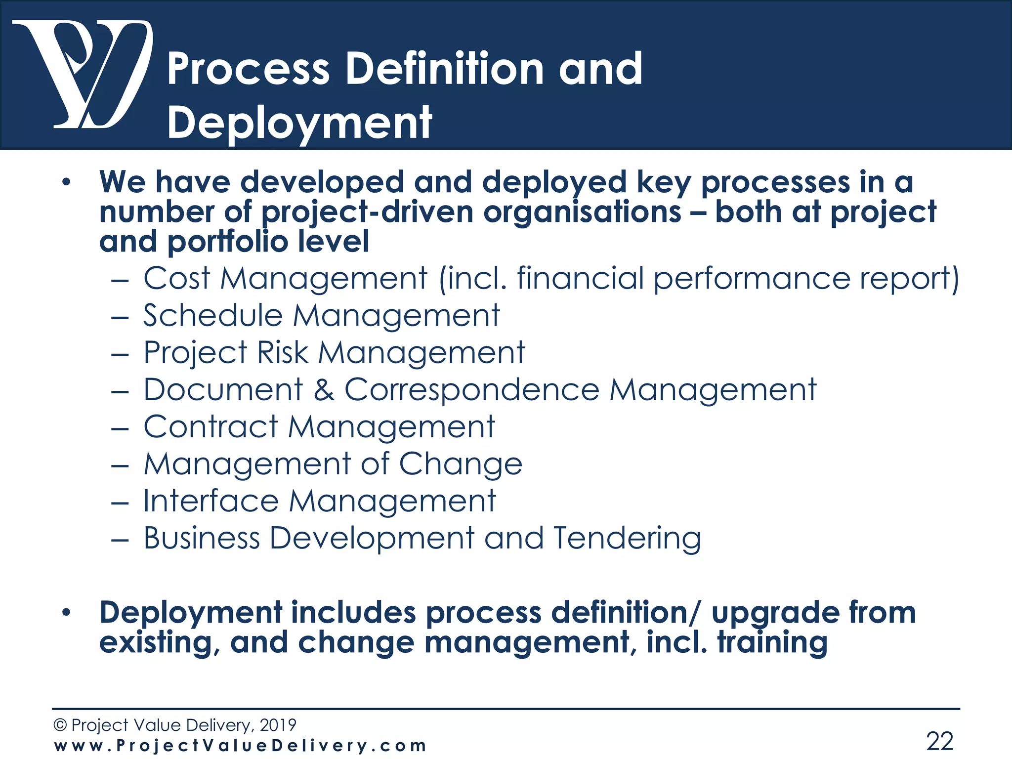 © Project Value Delivery, 2019
w w w . P r o j e c t V a l u e D e l i v e r y . c o m 22
Process Definition and
Deployment
• We have developed and deployed key processes in a
number of project-driven organisations – both at project
and portfolio level
– Cost Management (incl. financial performance report)
– Schedule Management
– Project Risk Management
– Document & Correspondence Management
– Contract Management
– Management of Change
– Interface Management
– Business Development and Tendering
• Deployment includes process definition/ upgrade from
existing, and change management, incl. training
 