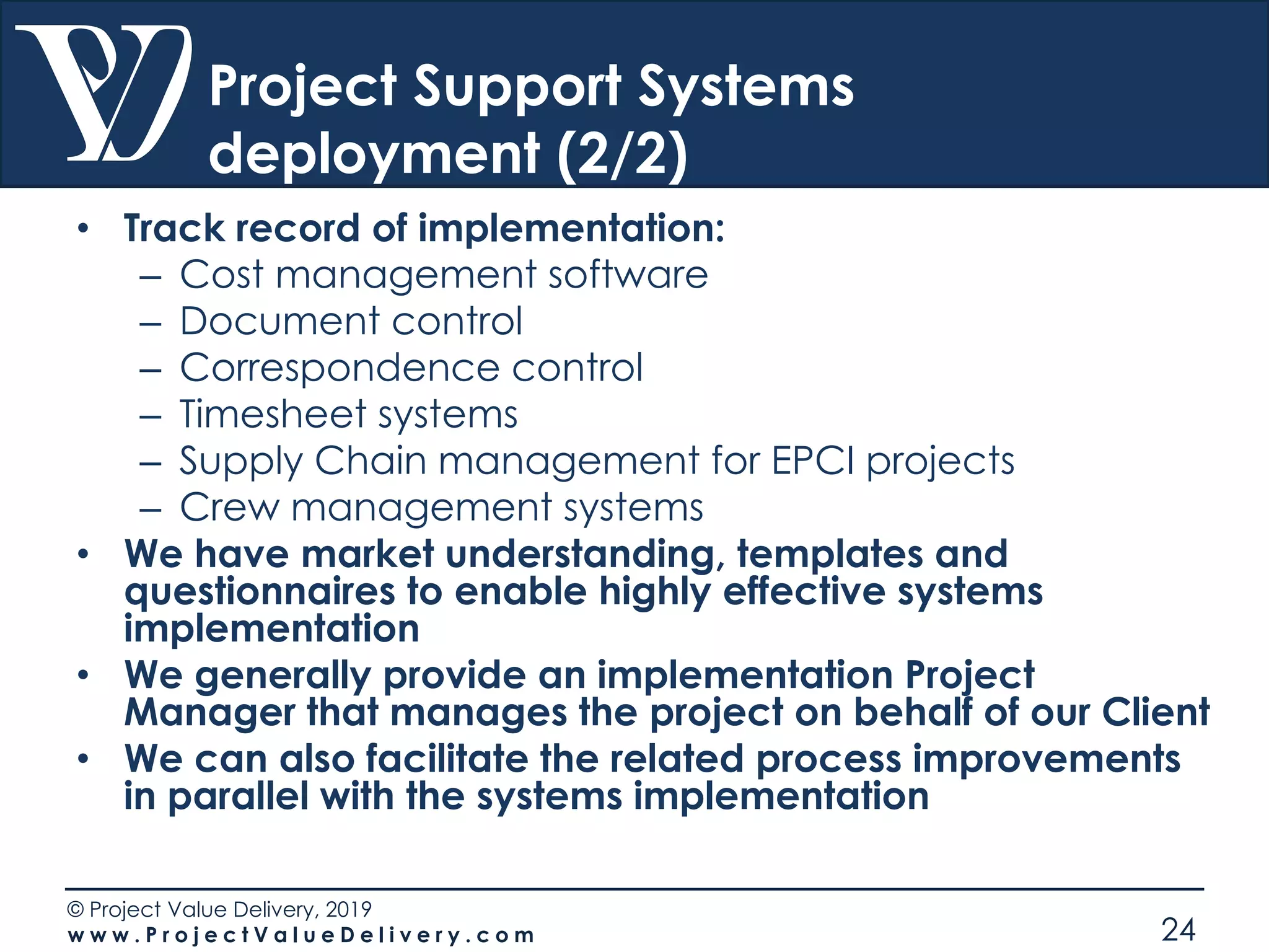 © Project Value Delivery, 2019
w w w . P r o j e c t V a l u e D e l i v e r y . c o m 24
Project Support Systems
deployment (2/2)
• Track record of implementation:
– Cost management software
– Document control
– Correspondence control
– Timesheet systems
– Supply Chain management for EPCI projects
– Crew management systems
• We have market understanding, templates and
questionnaires to enable highly effective systems
implementation
• We generally provide an implementation Project
Manager that manages the project on behalf of our Client
• We can also facilitate the related process improvements
in parallel with the systems implementation
 