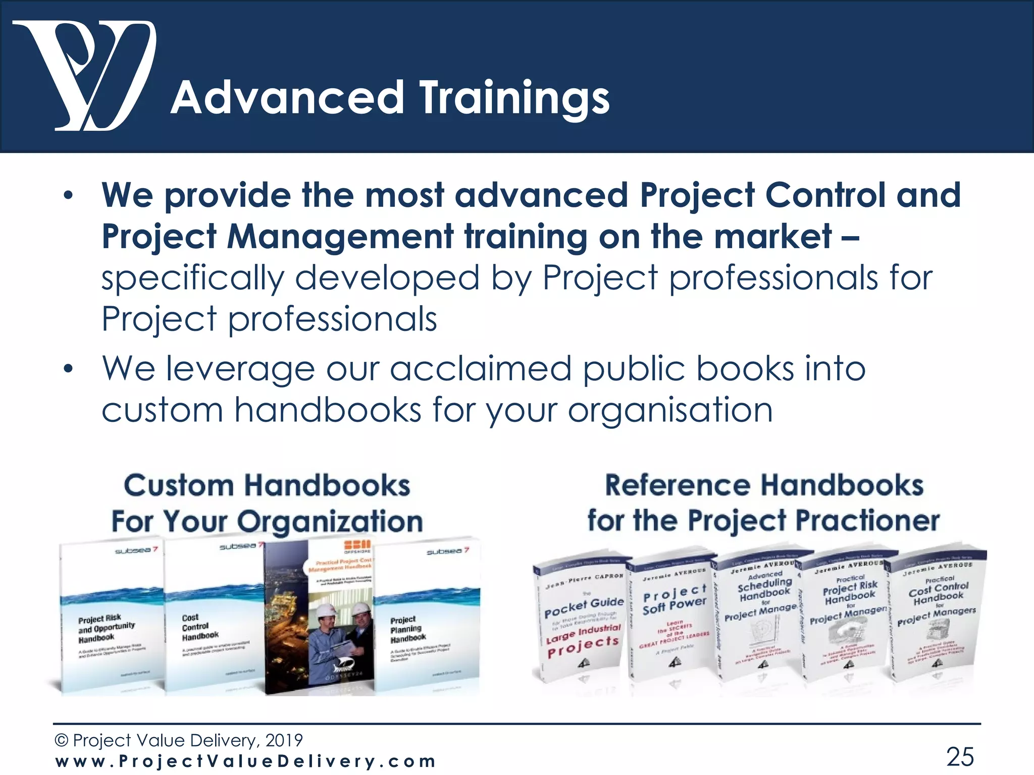 © Project Value Delivery, 2019
w w w . P r o j e c t V a l u e D e l i v e r y . c o m 25
Advanced Trainings
• We provide the most advanced Project Control and
Project Management training on the market –
specifically developed by Project professionals for
Project professionals
• We leverage our acclaimed public books into
custom handbooks for your organisation
 