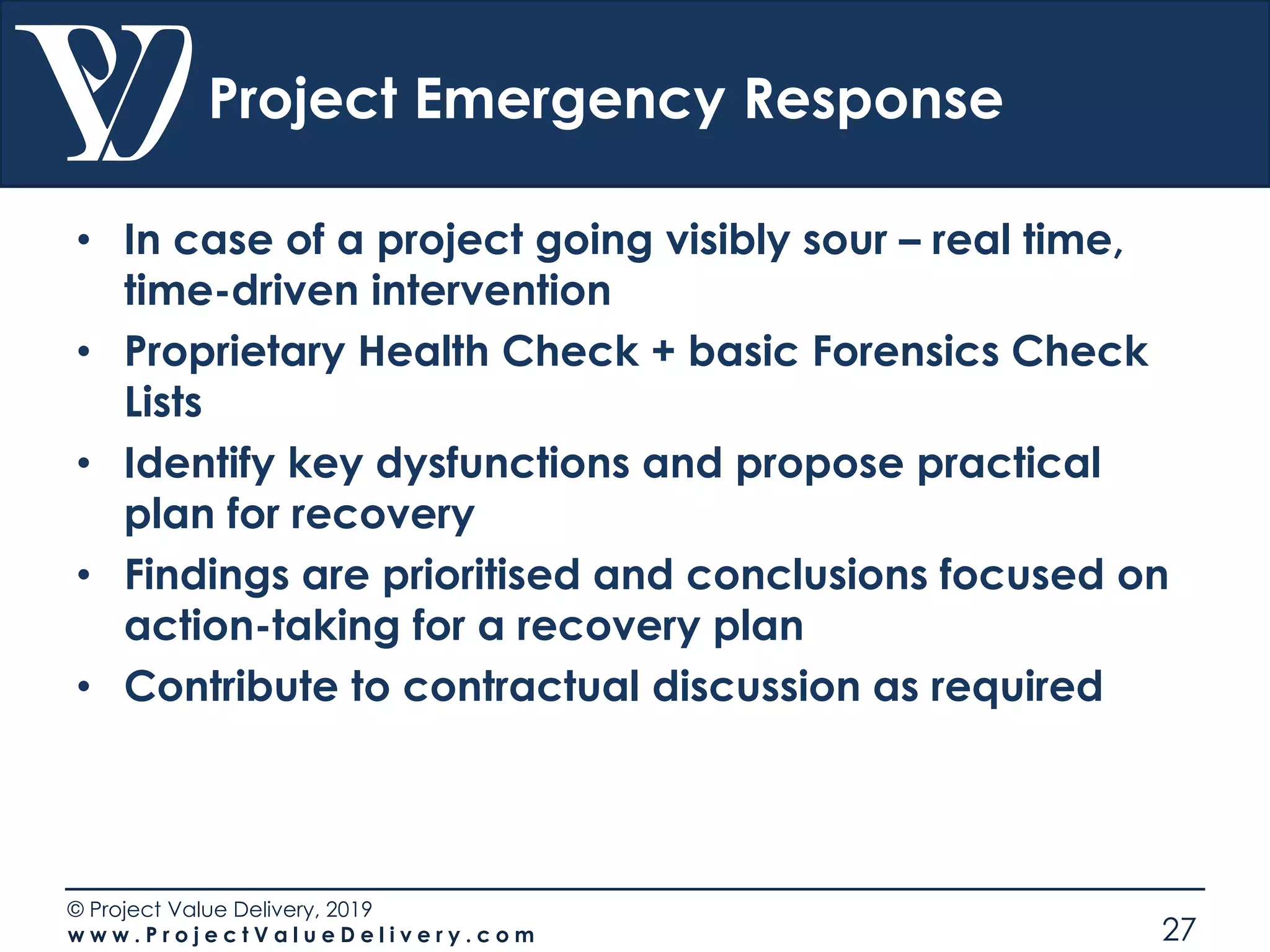 © Project Value Delivery, 2019
w w w . P r o j e c t V a l u e D e l i v e r y . c o m 27
Project Emergency Response
• In case of a project going visibly sour – real time,
time-driven intervention
• Proprietary Health Check + basic Forensics Check
Lists
• Identify key dysfunctions and propose practical
plan for recovery
• Findings are prioritised and conclusions focused on
action-taking for a recovery plan
• Contribute to contractual discussion as required
 