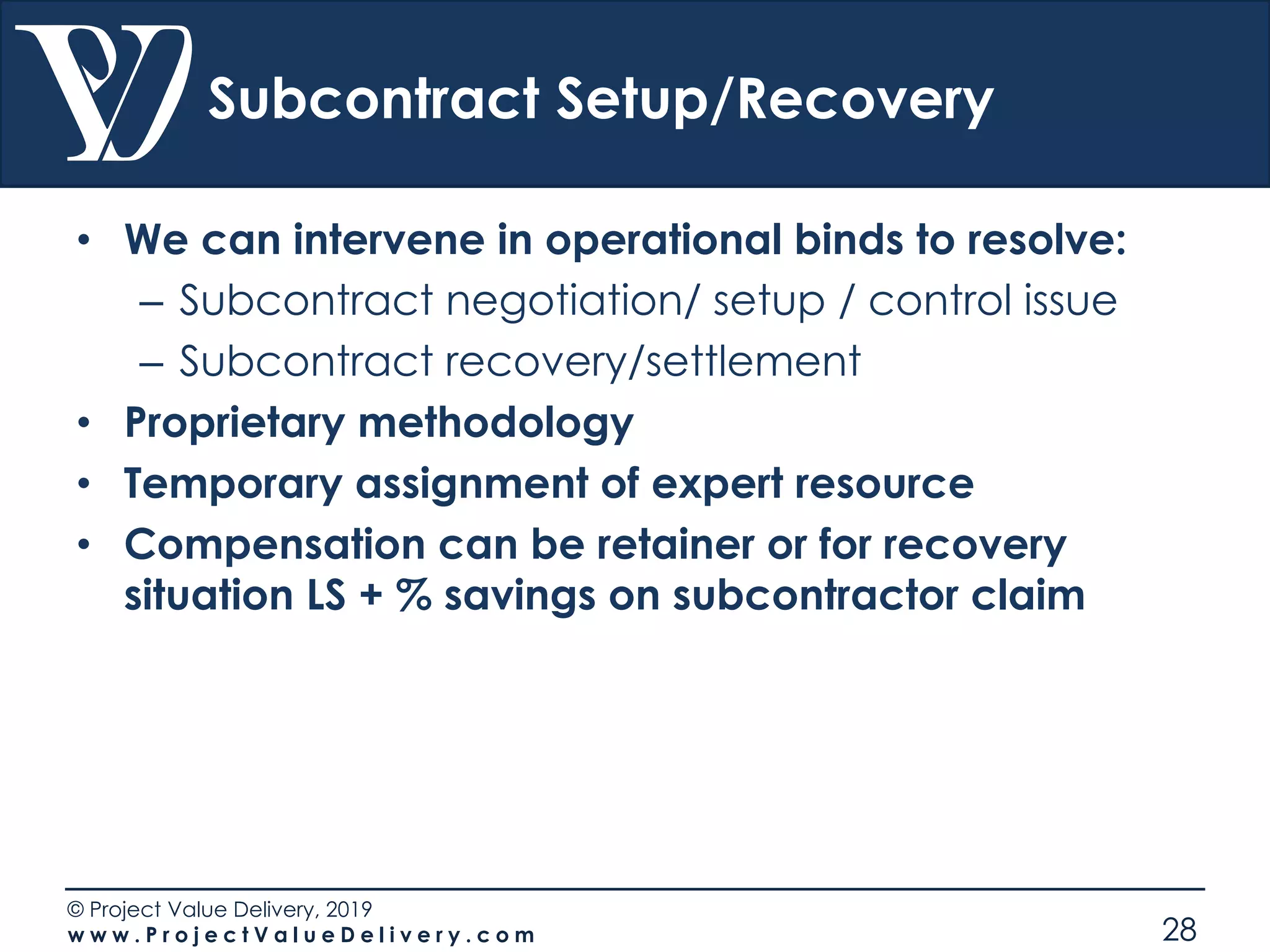 © Project Value Delivery, 2019
w w w . P r o j e c t V a l u e D e l i v e r y . c o m 28
Subcontract Setup/Recovery
• We can intervene in operational binds to resolve:
– Subcontract negotiation/ setup / control issue
– Subcontract recovery/settlement
• Proprietary methodology
• Temporary assignment of expert resource
• Compensation can be retainer or for recovery
situation LS + % savings on subcontractor claim
 