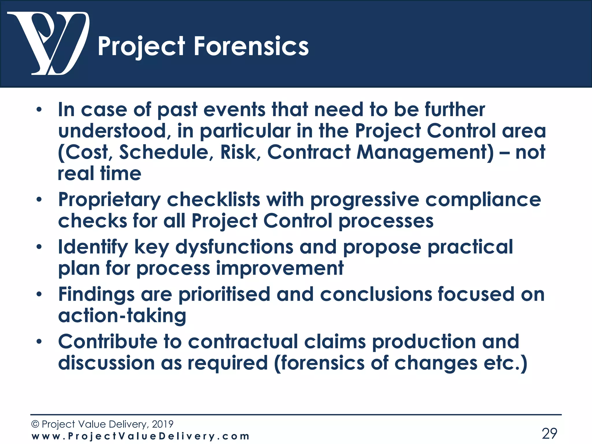© Project Value Delivery, 2019
w w w . P r o j e c t V a l u e D e l i v e r y . c o m 29
Project Forensics
• In case of past events that need to be further
understood, in particular in the Project Control area
(Cost, Schedule, Risk, Contract Management) – not
real time
• Proprietary checklists with progressive compliance
checks for all Project Control processes
• Identify key dysfunctions and propose practical
plan for process improvement
• Findings are prioritised and conclusions focused on
action-taking
• Contribute to contractual claims production and
discussion as required (forensics of changes etc.)
 