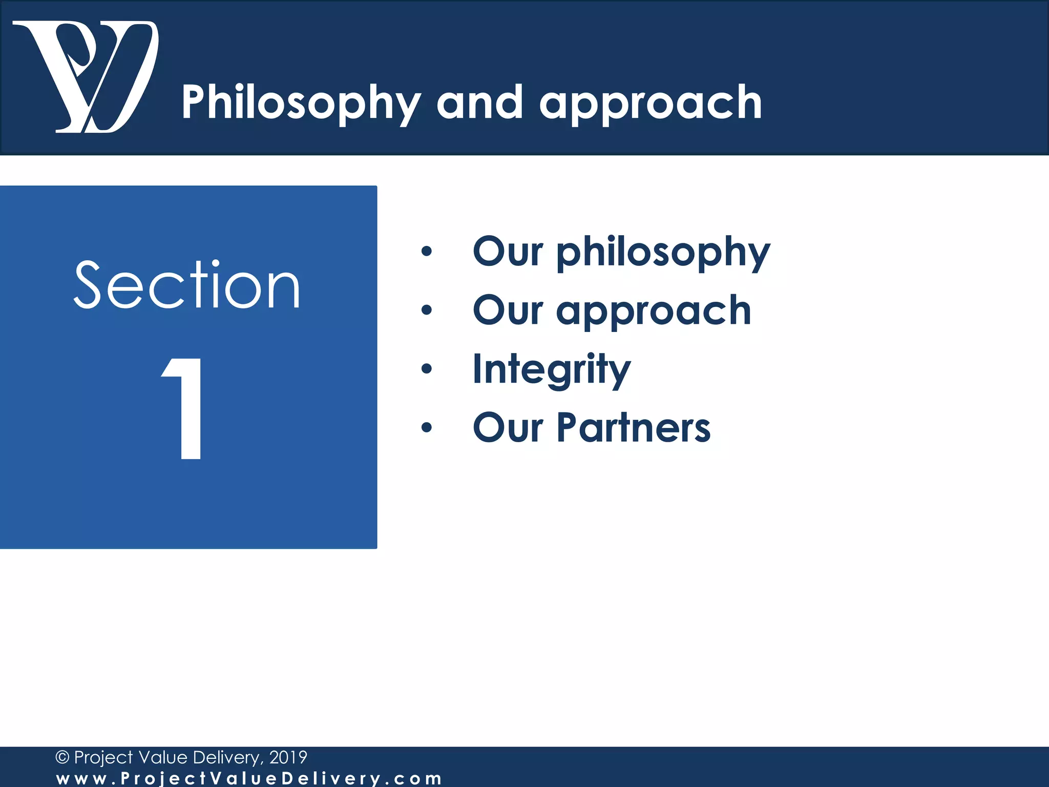 Section
1
© Project Value Delivery, 2019
w w w . P r o j e c t V a l u e D e l i v e r y . c o m
Philosophy and approach
• Our philosophy
• Our approach
• Integrity
• Our Partners
 
