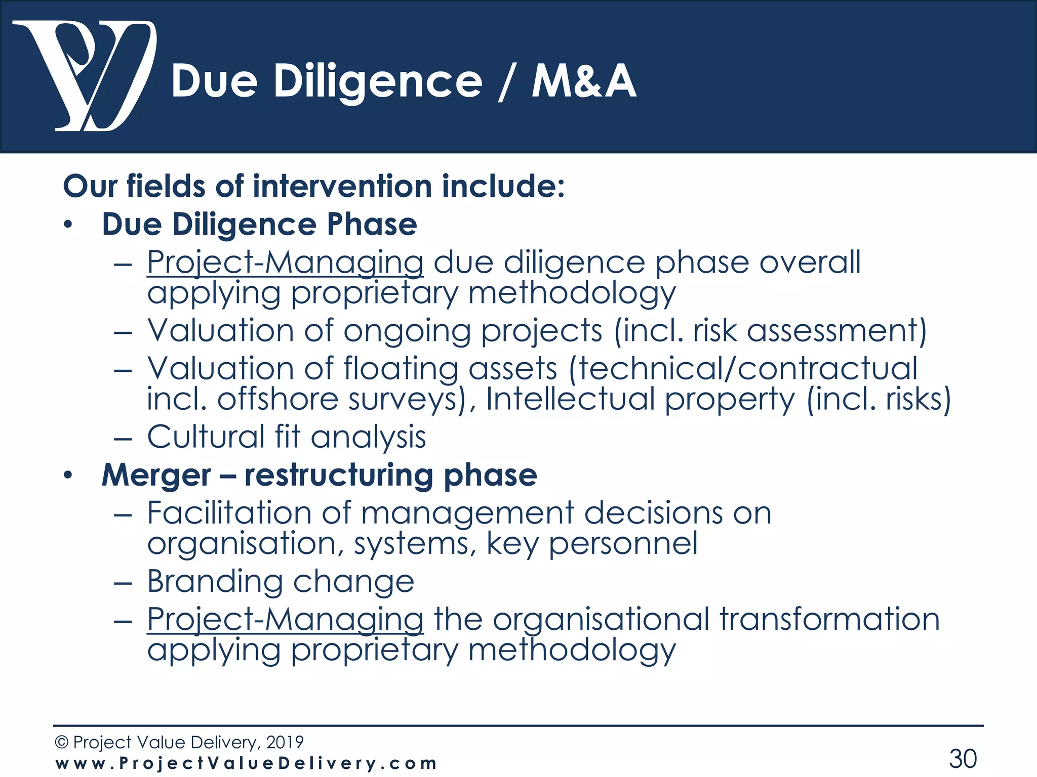 © Project Value Delivery, 2019
w w w . P r o j e c t V a l u e D e l i v e r y . c o m 30
Due Diligence / M&A
Our fields of intervention include:
• Due Diligence Phase
– Project-Managing due diligence phase overall
applying proprietary methodology
– Valuation of ongoing projects (incl. risk assessment)
– Valuation of floating assets (technical/contractual
incl. offshore surveys), Intellectual property (incl. risks)
– Cultural fit analysis
• Merger – restructuring phase
– Facilitation of management decisions on
organisation, systems, key personnel
– Branding change
– Project-Managing the organisational transformation
applying proprietary methodology
 