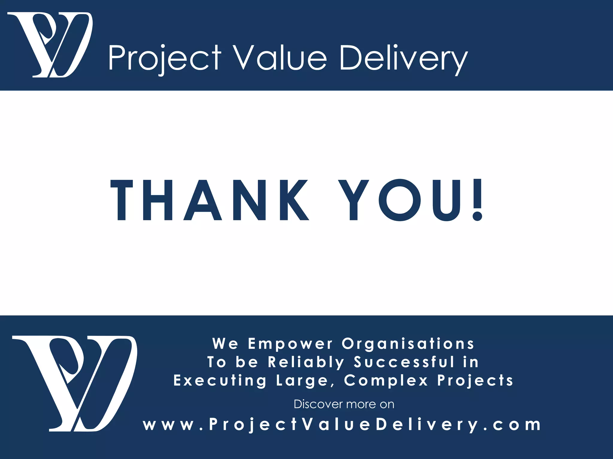 W e E m p o w e r O r g a n i s a t i o n s
T o b e R e l i a b l y S u c c e s s f u l i n
E x e c u t i n g L a r g e , C o m p l e x P r o j e c t s
Discover more on
w w w . P r o j e c t V a l u e D e l i v e r y . c o m
Project Value Delivery
THANK YOU!
 