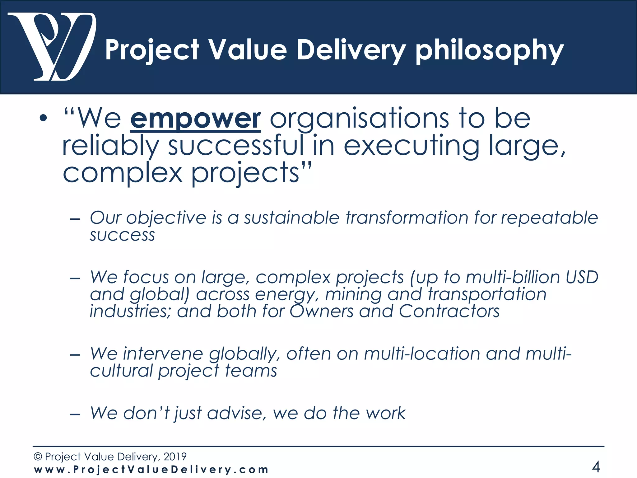© Project Value Delivery, 2019
w w w . P r o j e c t V a l u e D e l i v e r y . c o m 4
Project Value Delivery philosophy
• “We empower organisations to be
reliably successful in executing large,
complex projects”
– Our objective is a sustainable transformation for repeatable
success
– We focus on large, complex projects (up to multi-billion USD
and global) across energy, mining and transportation
industries; and both for Owners and Contractors
– We intervene globally, often on multi-location and multi-
cultural project teams
– We don’t just advise, we do the work
 