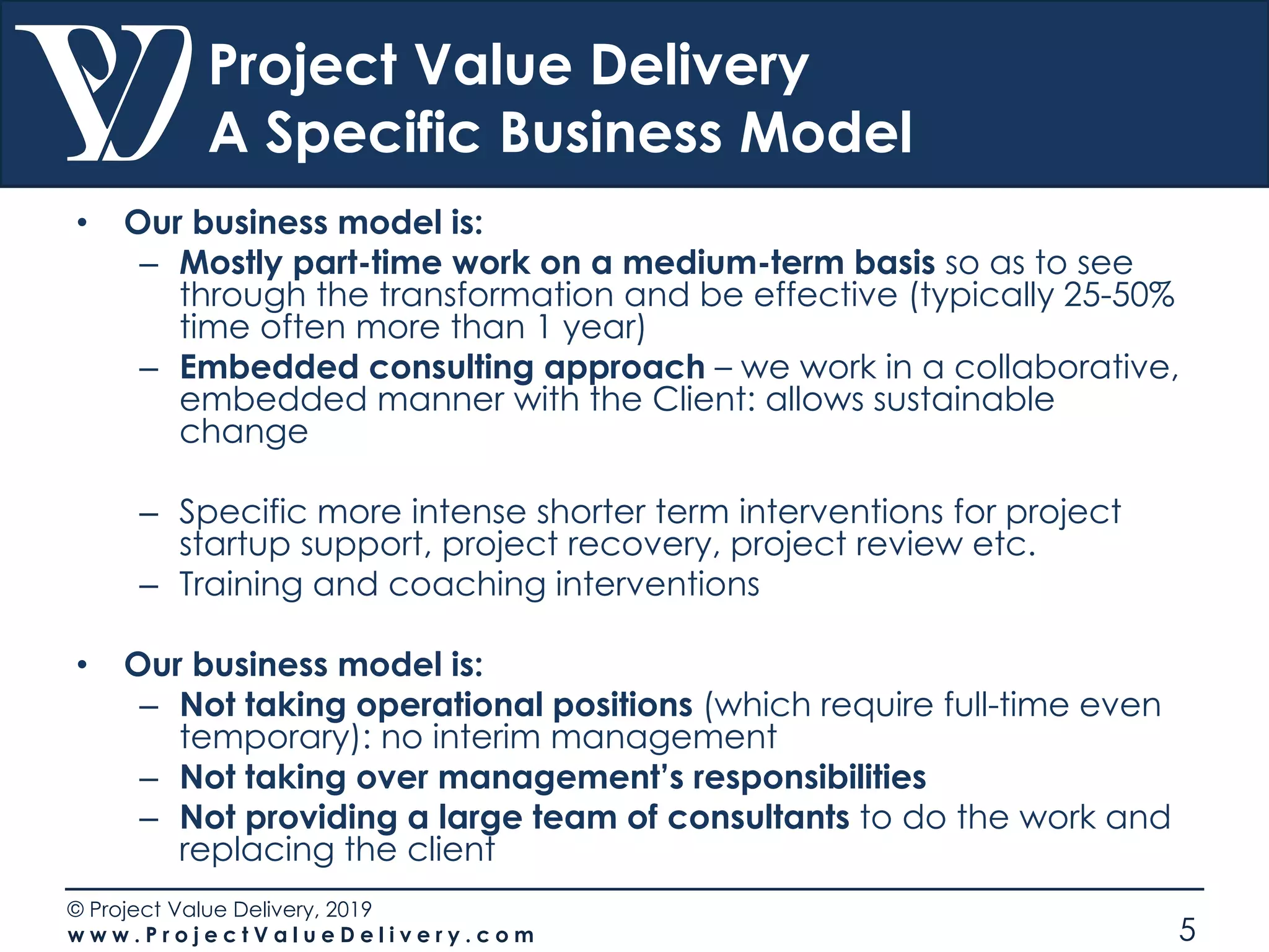 © Project Value Delivery, 2019
w w w . P r o j e c t V a l u e D e l i v e r y . c o m 5
Project Value Delivery
A Specific Business Model
• Our business model is:
– Mostly part-time work on a medium-term basis so as to see
through the transformation and be effective (typically 25-50%
time often more than 1 year)
– Embedded consulting approach – we work in a collaborative,
embedded manner with the Client: allows sustainable
change
– Specific more intense shorter term interventions for project
startup support, project recovery, project review etc.
– Training and coaching interventions
• Our business model is:
– Not taking operational positions (which require full-time even
temporary): no interim management
– Not taking over management’s responsibilities
– Not providing a large team of consultants to do the work and
replacing the client
 