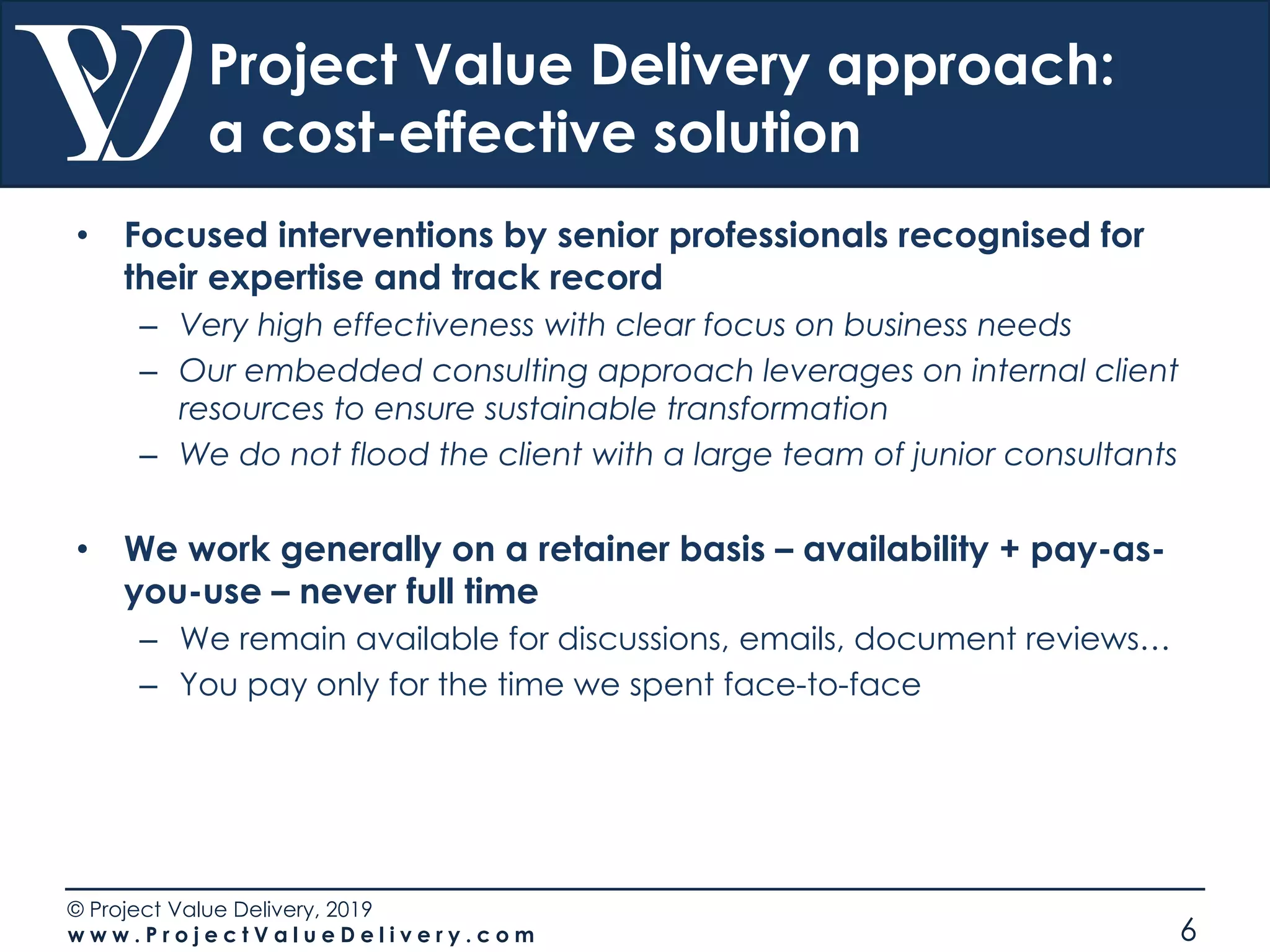 © Project Value Delivery, 2019
w w w . P r o j e c t V a l u e D e l i v e r y . c o m 6
Project Value Delivery approach:
a cost-effective solution
• Focused interventions by senior professionals recognised for
their expertise and track record
– Very high effectiveness with clear focus on business needs
– Our embedded consulting approach leverages on internal client
resources to ensure sustainable transformation
– We do not flood the client with a large team of junior consultants
• We work generally on a retainer basis – availability + pay-as-
you-use – never full time
– We remain available for discussions, emails, document reviews…
– You pay only for the time we spent face-to-face
 