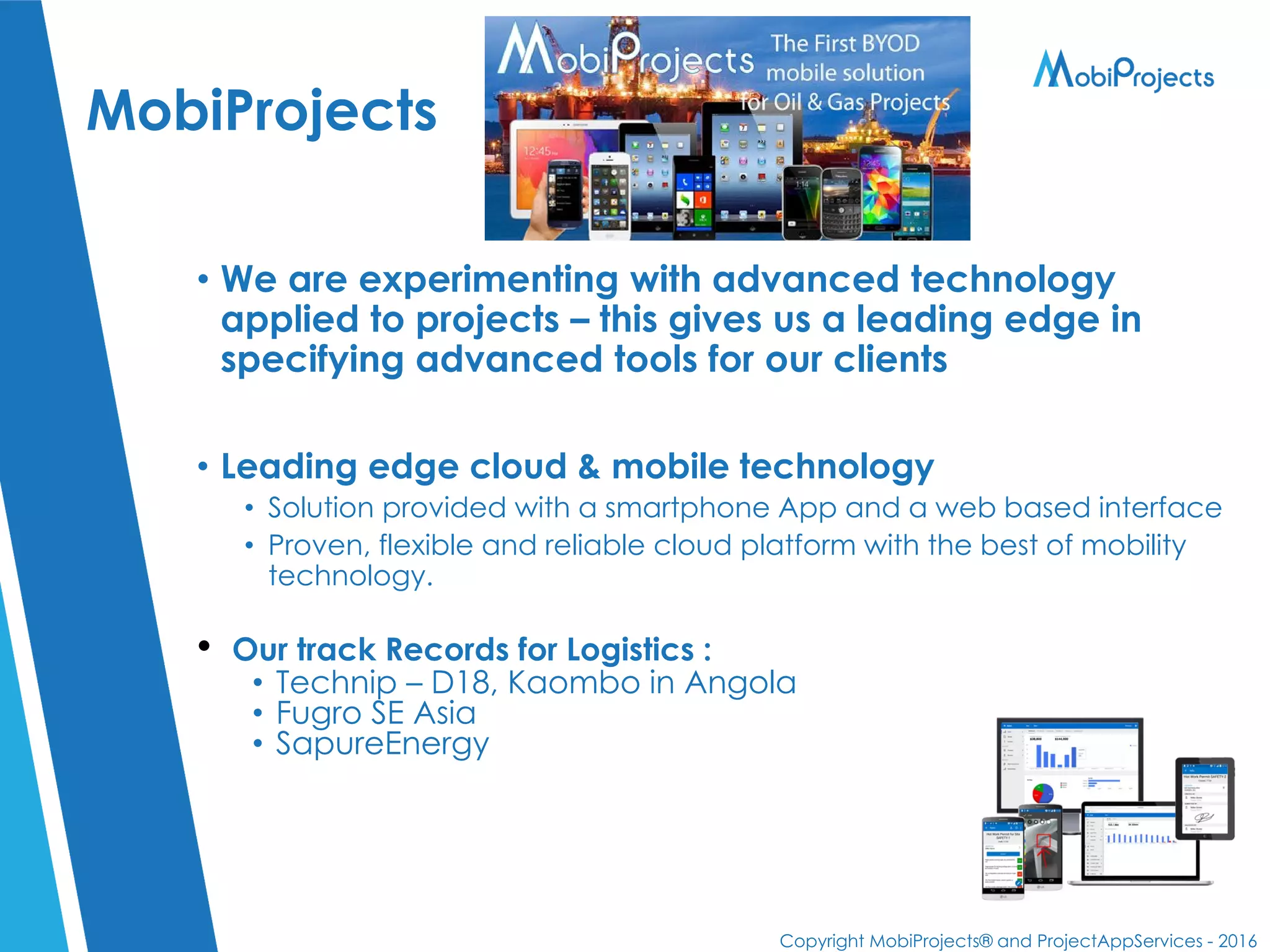 Copyright MobiProjects® and ProjectAppServices - 2016
MobiProjects
• We are experimenting with advanced technology
applied to projects – this gives us a leading edge in
specifying advanced tools for our clients
• Leading edge cloud & mobile technology
• Solution provided with a smartphone App and a web based interface
• Proven, flexible and reliable cloud platform with the best of mobility
technology.
• Our track Records for Logistics :
• Technip – D18, Kaombo in Angola
• Fugro SE Asia
• SapureEnergy
 