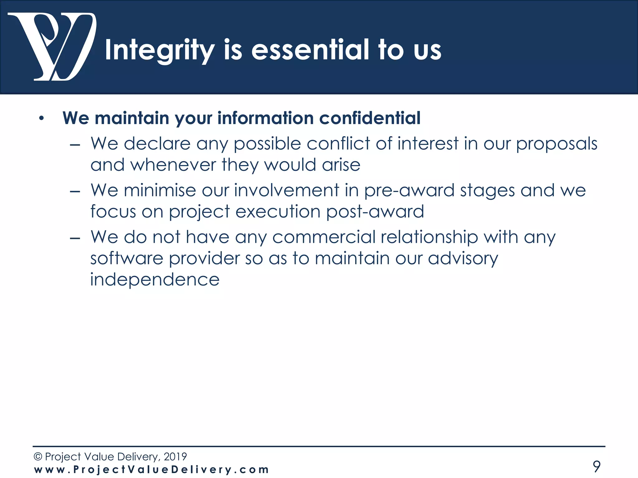 © Project Value Delivery, 2019
w w w . P r o j e c t V a l u e D e l i v e r y . c o m 9
Integrity is essential to us
• We maintain your information confidential
– We declare any possible conflict of interest in our proposals
and whenever they would arise
– We minimise our involvement in pre-award stages and we
focus on project execution post-award
– We do not have any commercial relationship with any
software provider so as to maintain our advisory
independence
 