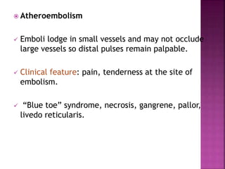  Atheroembolism
 Emboli lodge in small vessels and may not occlude
large vessels so distal pulses remain palpable.
 Clinical feature: pain, tenderness at the site of
embolism.
 “Blue toe” syndrome, necrosis, gangrene, pallor,
livedo reticularis.
 