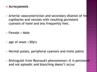  Acrocyanosis
 Arterial vasoconstriction and secondary dilation of the
capillaries and venules with resulting persistent
cyanosis of hand and less frequently feet.
 Female > Male
 age of onset <30yrs
 Normal pulses, peripheral cyanosis and moist palms
 Distinguish from Reynaud's phenomenon:-It is persistent
and not episodic and blanching doesn’t occur.
 