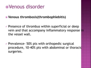 Venous disorder
 Venous thrombosis(thrombophlebitis)
 Presence of thrombus within superficial or deep
vein and that accompany inflammatory response in
the vessel wall.
 Prevalence- 50% pts with orthopedic surgical
procedure, 10-40% pts with abdominal or thoracic
surgeries.
 